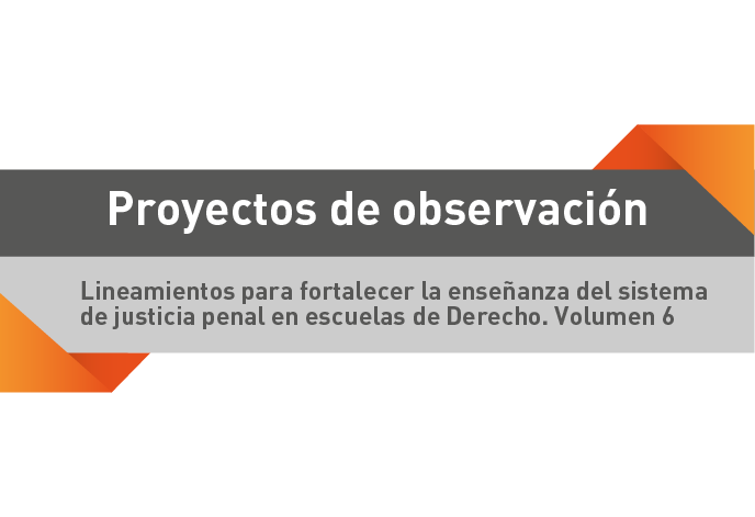 Proyectos de observación. Lineamientos para fortalecer la enseñanza del sistema de justicia penal en escuelas de Derecho. Volumen 6.